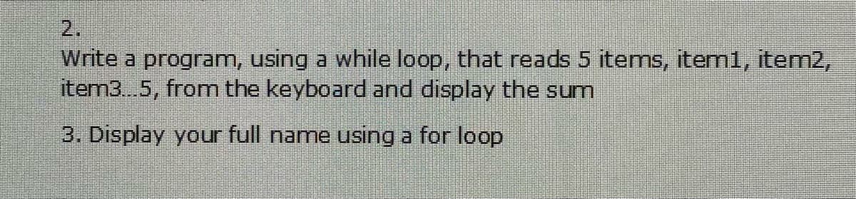 2.
Write a program, using a while loop, that reads 5 items, item1, item2,
item3...5, from the keyboard and display the sum
3. Display your full name using a for loop
