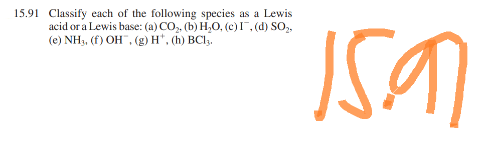 15.91 Classify each of the following species as a Lewis
acid or a Lewis base: (a) CO₂, (b) H₂O, (c) I, (d) SO₂,
(e) NH3, (f) OH, (g) H*, (h) BC13.
15.91