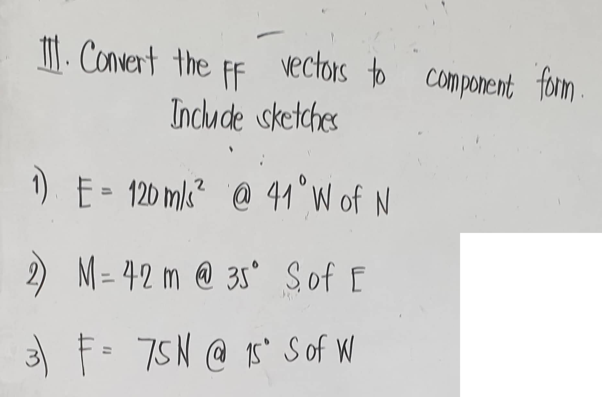 II. Convert the FF
vectors to component form
Include sketches
1) E = 120 m/s² @ 41° W of N
M= 42 m @ 35° Sof E
3) F = 75N @ 15° S of W
2)