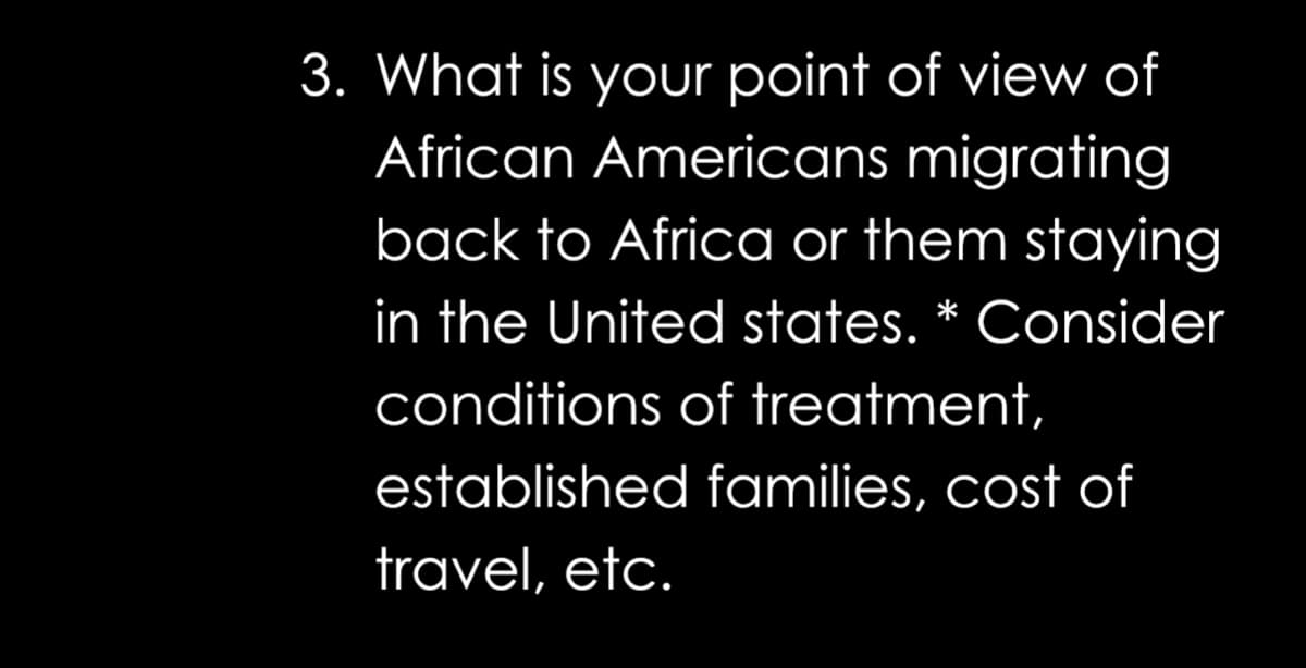 3. What is your point of view of
African Americans migrating
back to Africa or them staying
in the United states. * Consider
conditions of treatment,
established families, cost of
travel, etc.
