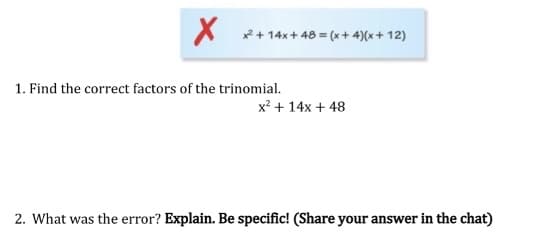 x2 + 14x+ 48 = (x + 4)(x + 12)
1. Find the correct factors of the trinomial.
x? + 14x + 48
2. What was the error? Explain. Be specific! (Share your answer in the chat)
