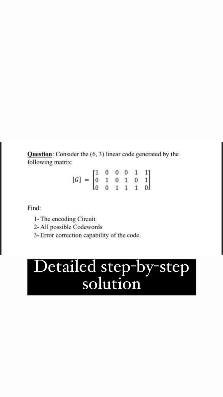 Question: Consider the (6, 3) linear code generated by the
following matrix:
[1 0 0 0 11
[G] = 0 1 0 1 0 1
lo o 1 1 1
Find:
1- The encoding Circuit
2- All possible Codewords
3- Error correction capability of the code.
Detailed step-by-step
solution
