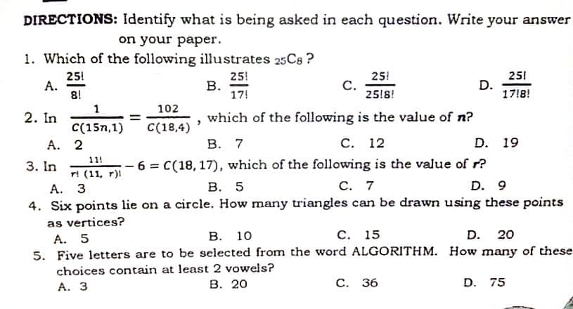 DIRECTIONS: Identify what is being asked in each question. Write your answer
on your paper.
1. Which of the following illustrates 25C8 ?
251
25!
А.
8!
25!
В.
17!
25!
С.
25!8!
D.
1718!
1
102
2. In
which of the following is the value of n?
C(15n,1)
C(18,4)
A. 2
В. 7
С. 12
D. 19
6 = C(18, 17), which of the following is the value of r?
D. 9
11!
3. In
r! (11, r)l
А. З
4. Six points lie on a circle. How many triangles can be drawn using these points
В. 5
С. 7
as vertices?
В. 10
С. 15
D. 20
A. 5
5. Five letters are to be selected from the word ALGORITHM. How many of these
choices contain at least 2 vowels?
А. З
В. 20
С. 36
D. 75
