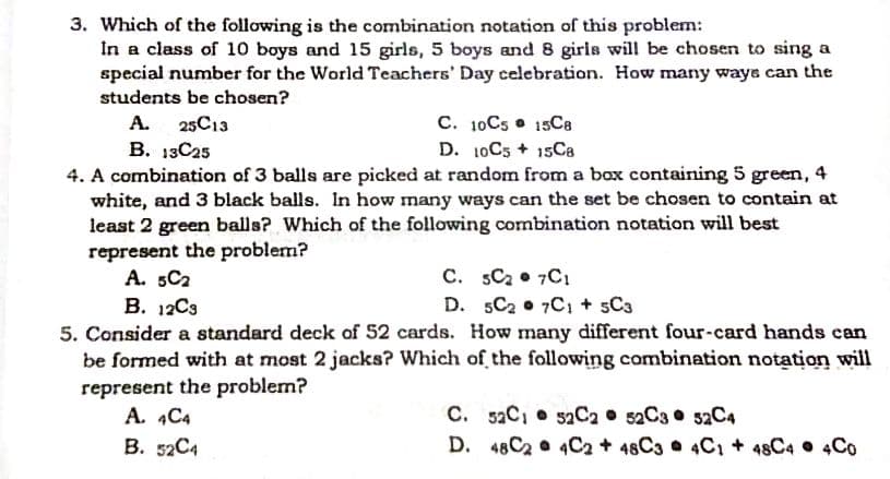 3. Which of the following is the combination notation of this problem:
In a class of 10 boys and 15 girls, 5 boys and 8 girls will be chosen to sing a
special number for the World Teachers' Day celebration. How many ways can the
students be chosen?
A. 25C13
C. 10C5 • 15C8
B. 13C25
D. 10C5 + 15Ca
4. A combination of 3 balls are picked at random from a box containing 5 green, 4
white, and 3 black balls. In how many ways can the set be chosen to contain at
least 2 green balls? Which of the following combination notation will best
represent the problem?
A. 5C2
B. 12C3
C. sC2 7C1
D. 5C2 • 7C1 + sC3
5. Consider a standard deck of 52 cards. How many different four-card hands can
be formed with at most 2 jacks? Which of the following combination notation will
represent the problem?
A. 4C4
C. 52C, 52C2 52C3 52C4
D. 48C2 • 4C2 + 48C3 • 4C1 + 48C4 • 4Co
B. 52C4
