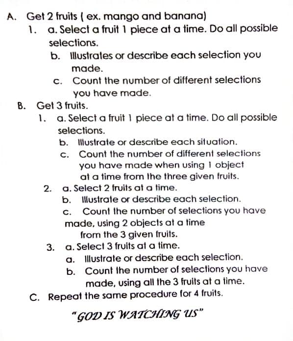 A. Get 2 fruits (ex. mango and banana)
1. a. Select a fruit 1 piece at a time. Do all possible
selections.
b. Illustrates or describe each selection you
made.
C.
Count the number of different selections
you have made.
B. Get 3 fruits.
a. Select a fruit 1 piece at a time. Do all possible
selections.
b. Iliustrate or describe each situation.
c. Count the number of different selections
you have made when using 1 object
at a time from the three given fruits.
2. a. Select 2 fruits at a time.
b. Ilustrate or describe each selection.
C.
Count the number of selections you have
made, using 2 objects at a time
from the 3 given fruits.
3. a. Select 3 fruits at a time.
a. Illustrate or describe each selection.
b. Count the number of selections you have
made, using all the 3 fruits at a time.
C. Repeat the same procedure for 4 fruits.
"GOD IS WATCHING US"
