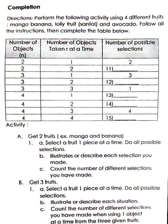 Completion
Directions: Perform the following activity using 4 different fruits
: mango banana, lolly fruit (santol) and avocado. Follow all
the instructions, then complete the table below.
Number of Objects
Number of possible
selections
Number of
Objects
(n)
2
Taken rat a Time
2
2
2
11)
3
3
12)
3
3
4
13).
4
14)
4
3
4
4
4
15)
Activity:
A. Get 2 fruits ( ex. mango and banana)
1. a. Select a fruit 1 piece at a time. Do all possible
selections.
b. Illustrates or describe each selection you
made.
c. Count the number of different selections
you have made.
B. Get 3 fruits.
1. a. Select a fruit 1 piece at a time. Do all possible
selections.
Illustrate or describe each situation.
b.
Count the number of different selections
you have made when using 1 object
at a time from the three given fruits.
C.
