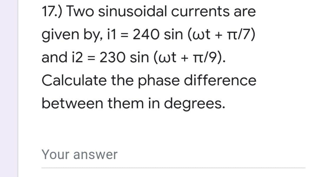 17.) Two sinusoidal currents are
given by, i1 = 240 sin (wt + π/7)
and i2= 230 sin (wt + π/9).
Calculate the phase difference
between them in degrees.
Your answer