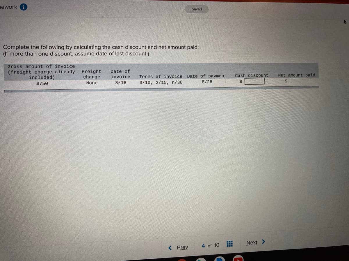 nework
Saved
Complete the following by calculating the cash discount and net amount paid:
(If more than one discount, assume date of last discount.)
Gross amount of invoice
(freight charge already
included)
$750
Freight
charge
Date of
invoice
Cash discount
Net amount paid
Terms of invoice Date of payment
3/10, 2/15, n/30
None
8/16
8/28
2$
24
Next >
< Prev
4 of 10
