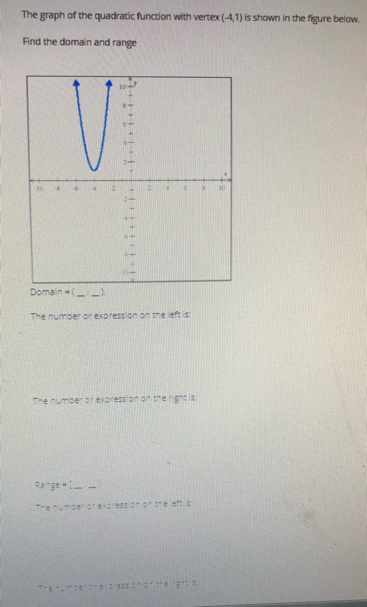 The graph of the quadratic function with vertex (-4,1) is shown in the figure below.
Find the domain and range
Domain = (
The rumber or exoression on the eft is:
The number or expression on the rigntis:
Range -)
The numberorexoressionon the eft s
