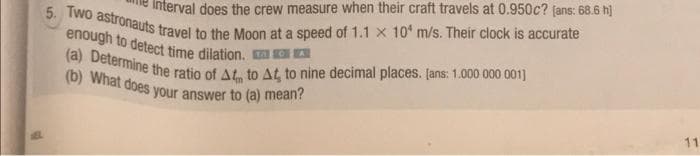 5. Two astronauts travel to the Moon at a speed of 1.1 x 10' m/s. Their clock is accurate
Interval does the crew measure when their craft travels at 0.950c? jans: 68.6 h]
(b) What does your answer to (a) mean?
(a) Determine the ratio of At, to AG to nine decimal places. [ans: 1.000 000 001]
enough to detect time dilation. MOD
11
