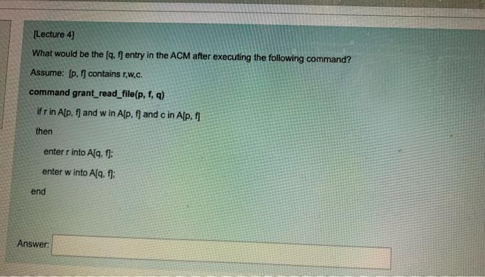 [Lecture 4]
What would be the [q. fj entry in the ACM after executing the following command?
Assume: [p, f contains r,w.c.
command grant_read_file(p, f, q)
if r in Alp, fj and w in A[p, f) and c in Alp, f
then
enter r into Alq, f):
enter w into A[q, f):
end
Answer:
