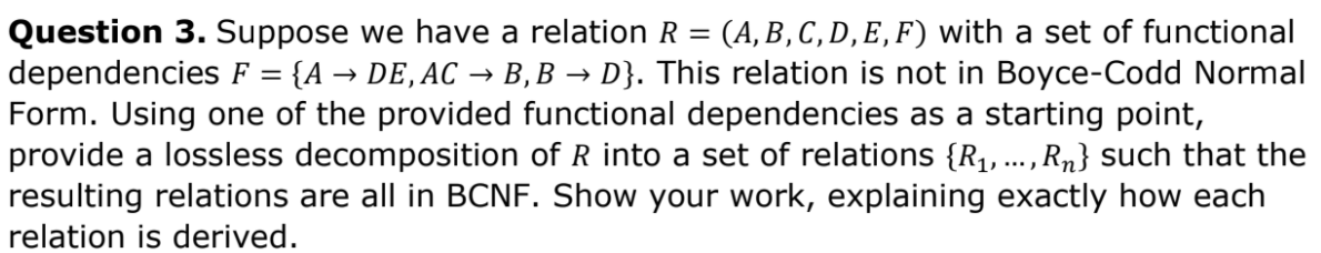 Question 3. Suppose we have a relation R = (A,B,C,D,E,F) with a set of functional
dependencies F = {A → DE, AC → B,B → D}. This relation is not in Boyce-Codd Normal
Form. Using one of the provided functional dependencies as a starting point,
provide a lossless decomposition of R into a set of relations {R1,...,Rn} such that the
resulting relations are all in BCNF. Show your work, explaining exactly how each
%3D
relation is derived.
