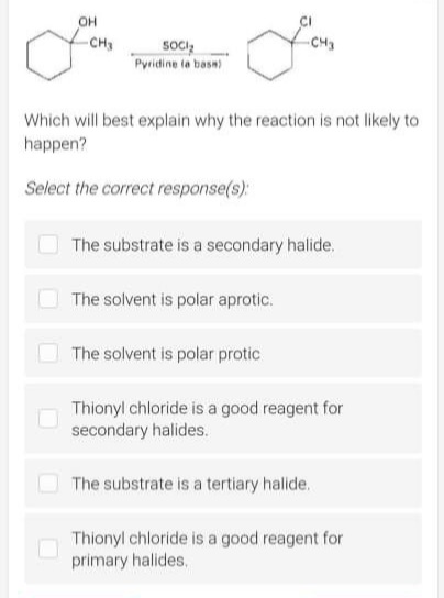 OH
-CH3
SOCIĄ
Pyridine (a bass)
Lous
Which will best explain why the reaction is not likely to
happen?
Select the correct response(s):
The substrate is a secondary halide.
The solvent is polar aprotic.
The solvent is polar protic
Thionyl chloride is a good reagent for
secondary halides.
The substrate is a tertiary halide.
Thionyl chloride is a good reagent for
primary halides.