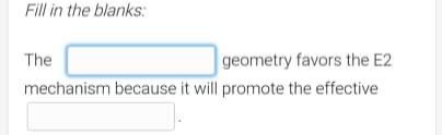 Fill in the blanks:
The
geometry favors the E2
mechanism because it will promote the effective