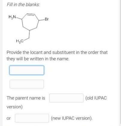 Fill in the blanks:
H₂N-
-Br
H₂C
Provide the locant and substituent in the order that
they will be written in the name.
The parent name is
(old IUPAC
version)
or
(new IUPAC version).