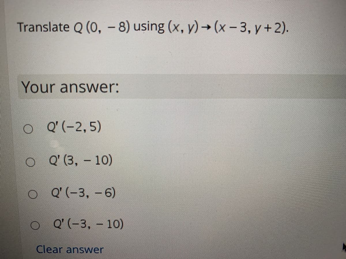 Translate Q (0, -8) using (x, y)→(x-
3, y + 2).
Your answer:
Q' (-2, 5)
O Q (3, – 10)
O Q'(-3, - 6)
6)
O Q'(-3, – 10)
Clear answer
