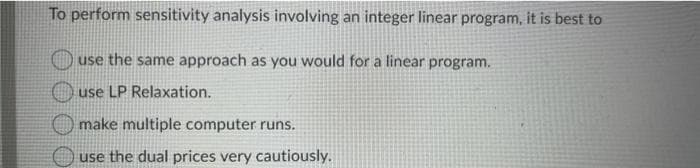 To perform sensitivity analysis involving an integer linear program, it is best to
use the same approach as you would for a linear program.
use LP Relaxation.
make multiple computer runs.
use the dual prices very cautiously.
