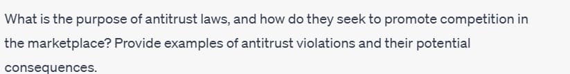 What is the purpose of antitrust laws, and how do they seek to promote competition in
the marketplace? Provide examples of antitrust violations and their potential
consequences.