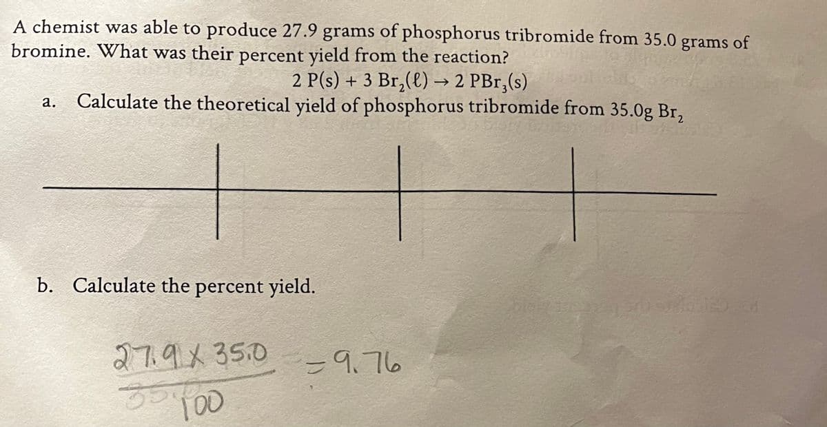 A chemist was able to produce 27.9 grams of phosphorus tribromide from 35.0 grams of
bromine. What was their percent yield from the reaction?
2 P(s) + 3 Br,(€) → 2 PBr,(s)
Calculate the theoretical yield of phosphorus tribromide from 35.0g Br,
а.
b. Calculate the percent yield.
27.9x35.0
=9.76
5500
T00
