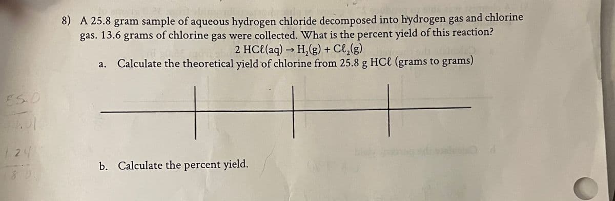 and chlorine
8) A 25.8 gram sample of aqueous hydrogen chloride decomposed into hydrogen gas
of chlorine gas were collected. What is the percent yield of this reaction?
2 HCl(aq) → H,(g) + Cl,(g)
Calculate the theoretical yield of chlorine from 25.8 g HCl (grams to grams)
gas.
13.6
grams
а.
E5.0
124
b. Calculate the percent yield.
80.
