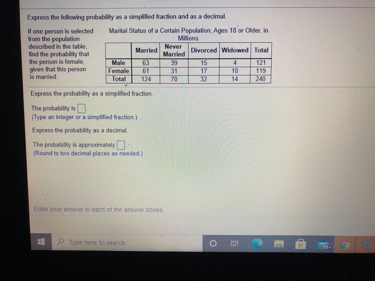 Express the following probability as a simplified fraction and as a decimal.
If one person is selected
from the population
described in the table,
find the probability that
the person is female,
given that this person
is married.
Marital Status of a Certain Population, Ages 18 or Older, in
Millions
Never
Married
39
31
Married
Divorced Widowed Total
63
61
124
15
17
32
4.
10
14
121
119
Male
Female
Total
70
240
Express the probability as a simplified fraction.
The probability is
(Type an integer or a simplified fraction.)
Express the probability as a decimal.
The probability is approximately
(Round to two decimal places as needed.)
Enter vour answer in each of the answer boxes.
Type here to search
99+
海
