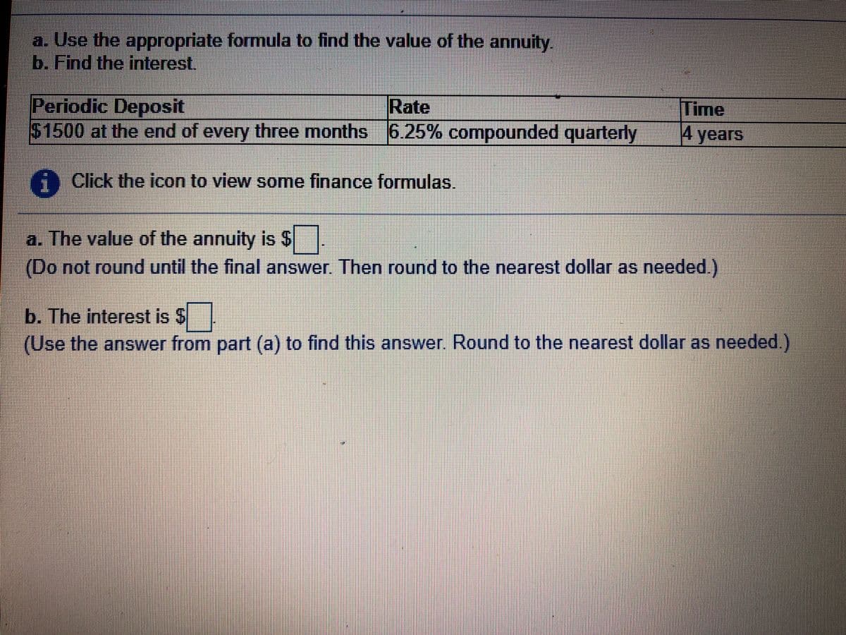 a. Use the appropriate formula to find the value of the annuity.
b. Find the interest.
Periodic Deposit
$1500 at the end of every three months 6.25% compounded quarterly
Time
4 years
Rate
Click the icon to view some finance formulas.
a. The value of the annuity is $
(Do not round until the final answer. Then round to the nearest dollar as needed.)
b. The interest is $
(Use the answer from part (a) to find this answer. Round to the nearest dollar as needed.)
