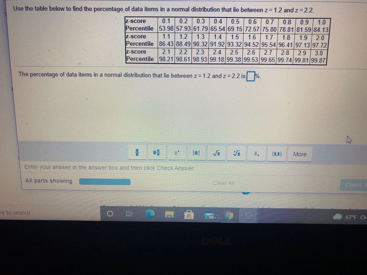 Use the table below to find the percentage of data items in a normal distribution that lie between z= 1.2 and z-2.2.
Z-Score
0.1
0.2
0.3
0.4
0.5
0.6 0.7
0.8
0.9
1.0
Percentile 53.98 57.93 61.79 65.54 69.1572.57 75.80 78.81 81.59 84.13
1.4 1.5
Percentile 86.43 88.49 90.32 91.92 93.32 94.52 95.54 96.41 97.13 97.72
2.4 25
Percentile 98.21 98.61 98.93 99.18 99.38 99.53 99.65 99.74 99 8199 87
|11
1.2
1.3
1.8 1.9 20
Z-Score
1.6
1.7
Z-Score
2.1 2.2 2.3
2.6
2.7 2.8
2.9
3.0
The percentage of data items in a normal distribution that lie between z=12 and z 2.2 is
%.
(1,)
More
Enter your answer in the answer box and then click Check Answer
All parts showing
Clear All
Check A
re to search
67°F Clc
