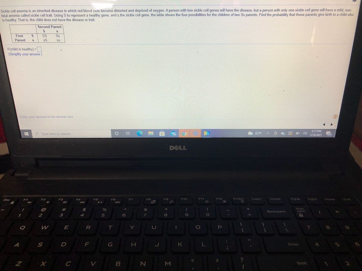 Sickle cell anemia is an inherited disease in which red blood cells become distorted and deprived of oxygen.A person with two sickle cell genes will have the disease, but a person with only one sickle cell gene will have a mild, non-
fatal anemia called sickle cell trait Using S to represent a healthy gene, and s the sickle cell gene, the table shows the four possibilities for the children of two Ss parents. Find the probability that these parents give birth to a child who
is healthy. That is, the child does not have the disease or trait.
Second Parent
First
SS
Ss
Parent
sS
SS
P(child is healthy)=\ \
(Simplify your answer.)
Enter your answer in the answer box.
5:17 PM
0 門
e Type here to search
99+
82 F
7/18/2021
20
DELL
Esc
F1
F2
F3
F4
F5
F6
F7
F8
F9
F10
F11
F12
PrtScr
Insert
Delete
PgUp
PgDn
Home
End
@
23
&
Num
Lock
Backspace
1
2
4
7.
8.
R
T
A
H.
K
5
Enter
Z X
Σ
*00
山
