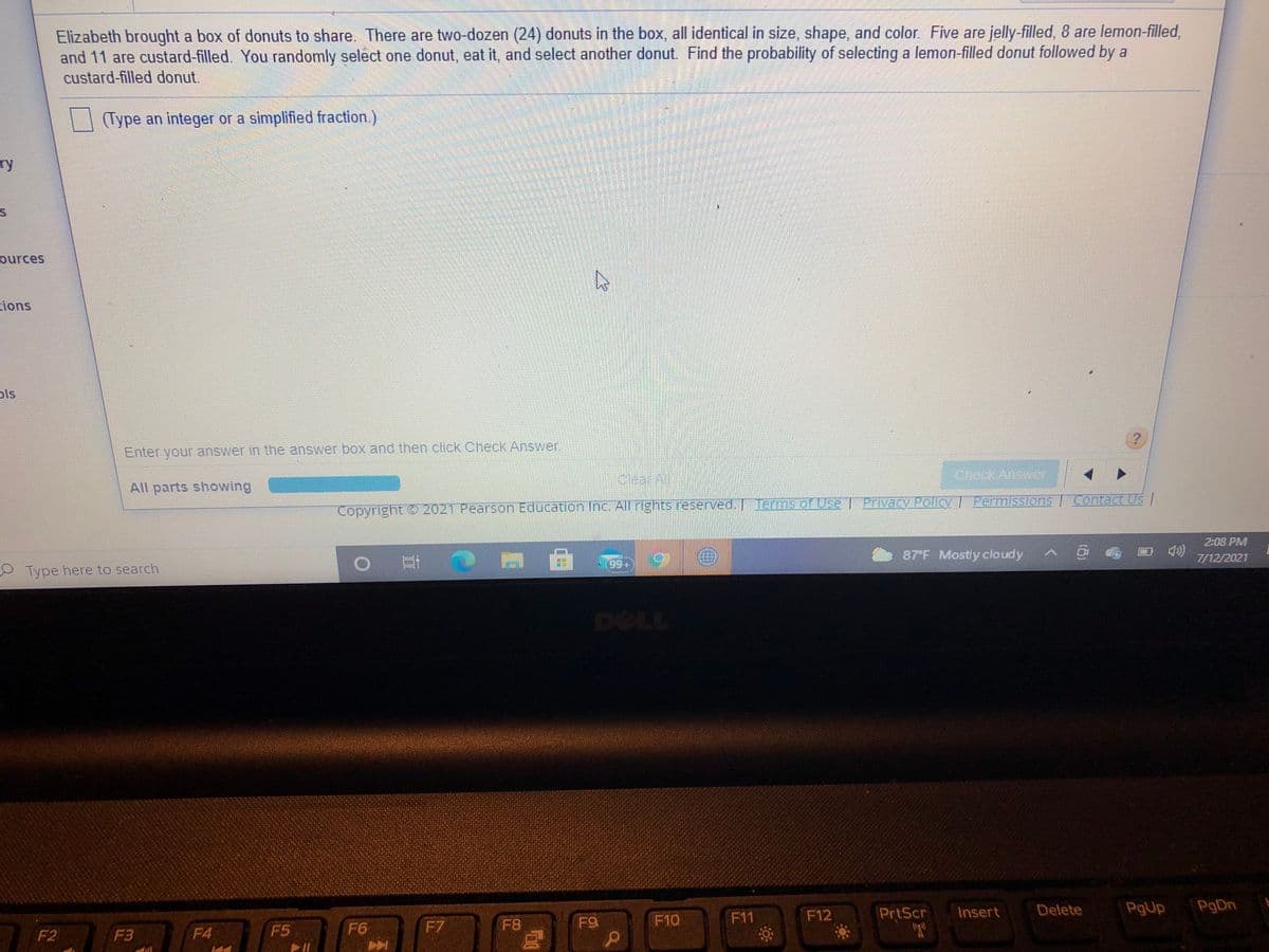 Elizabeth brought a box of donuts to share. There are two-dozen (24) donuts in the box, all identical in size, shape, and color Five are jelly-filled, 8 are lemon-filled,
and 11 are custard-filled. You randomly select one donut, eat it, and select another donut. Find the probability of selecting a lemon-filled donut followed by a
custard-filled donut.
(Type an integer or a simplified fraction.)
ry
ources
ions
ols
Enter your answer in the answer box and then click Check Answer
clearAl
Chock Answ
All parts showing
Copyright
t 2021 Pearson Education Inc. All rghts reserved. Terms of Use | Privacy Policy | PermissionS/ Contact US/
2:08 PM
87F Mostly cloudy ^
7/12/2021
99
Type here to search
DELL
F12
PrtScr
Insert
Delete
PgUp
PgDn
F7
F8
F9
F10
F11
F2
F3
F4
F5
F6
