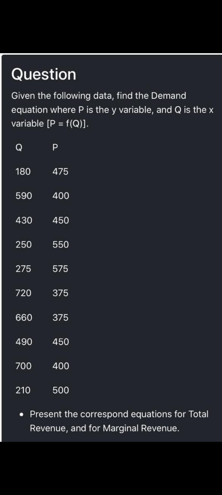 Question
Given the following data, find the Demand
equation where P is the y variable, and Q is the x
variable [P = f(Q)].
Q
180
475
590
400
430
450
250
550
275
575
720
375
660
375
490
450
700
400
210
500
• Present the correspond equations for Total
Revenue, and for Marginal Revenue.
