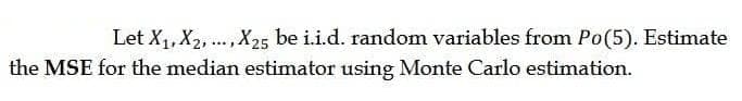 Let X1, X2, .,X25 be i.i.d. random variables from Po(5). Estimate
the MSE for the median estimator using Monte Carlo estimation.
