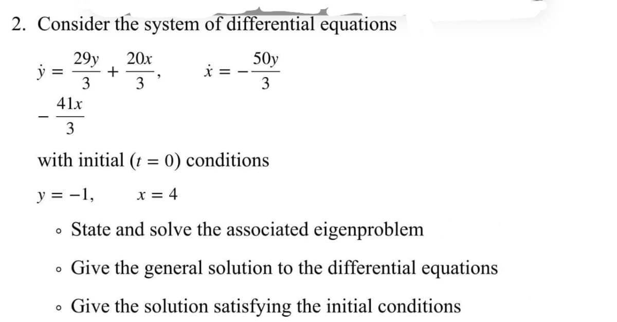 2. Consider the system of differential equations
29y
+
3
20x
50y
3
3
41x
3
with initial (t = 0) conditions
y = -1,
X = 4
State and solve the associated eigenproblem
Give the general solution to the differential equations
• Give the solution satisfying the initial conditions
