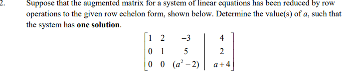 2.
Suppose that the augmented matrix for a system of linear equations has been reduced by row
operations to the given row echelon form, shown below. Determine the value(s) of a, such that
the system has one solution.
1 2
-3
4
0 1
5
2
0 0 (a² – 2)
a+4
