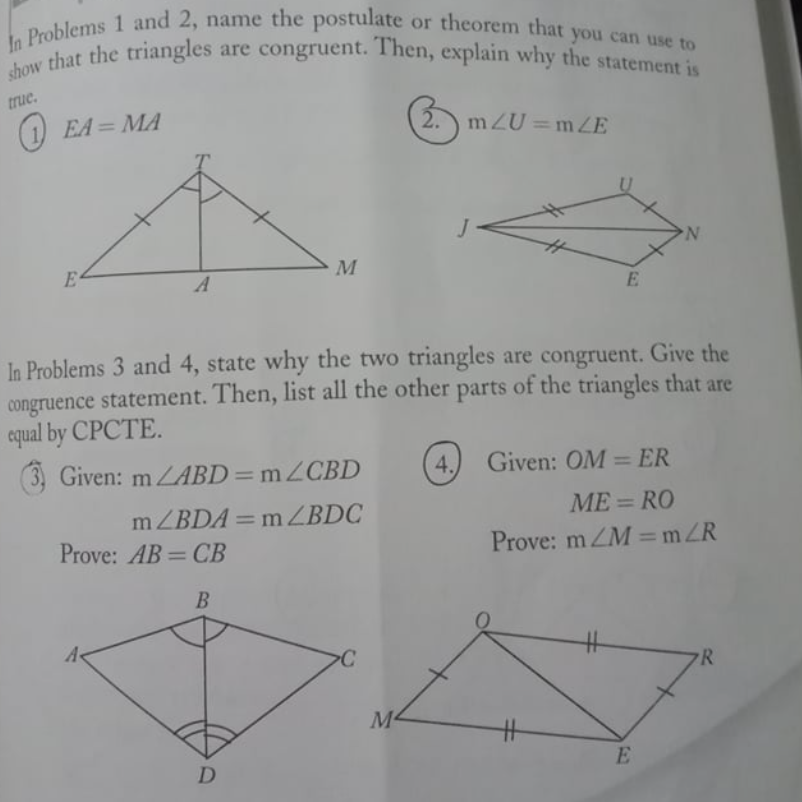 show that the triangles are congruent. Then, explain why the statement is
In Problems 1 and 2, name the postulate or theorem that you can use to
true.
(1 EA = MA
2. mZU=mZE
%3D
E-
M
A
E.
In Problems 3 and 4, state why the two triangles are congruent. Give the
congruence statement. Then, list all the other parts of the triangles that are
equal by CPCTE.
3, Given: ZABD=m2CBD
4.
Given: OM = ER
%3D
ME = RO
mZBDA=m ZBDC
Prove: AB = CB
%3D
%3D
Prove: m ZM =mZR
%3D
23
R
M4
E
D
