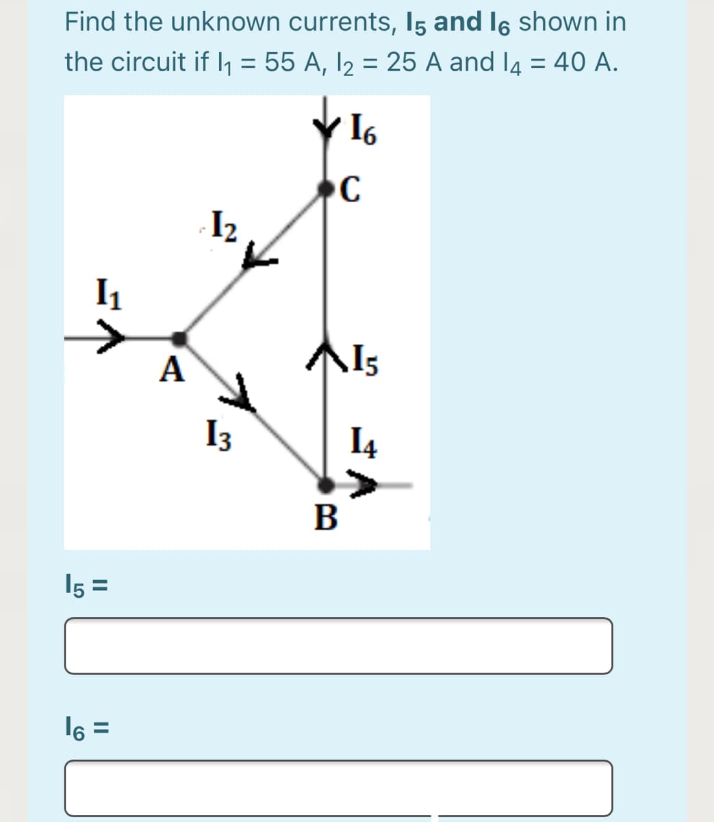 Find the unknown currents, I5 and I6 shown in
the circuit if l, = 55 A, I2 = 25 A and l4 = 40 A.
I6
C
I2
I1
А
I3
I4
B
15 =
I6 =
%3D
