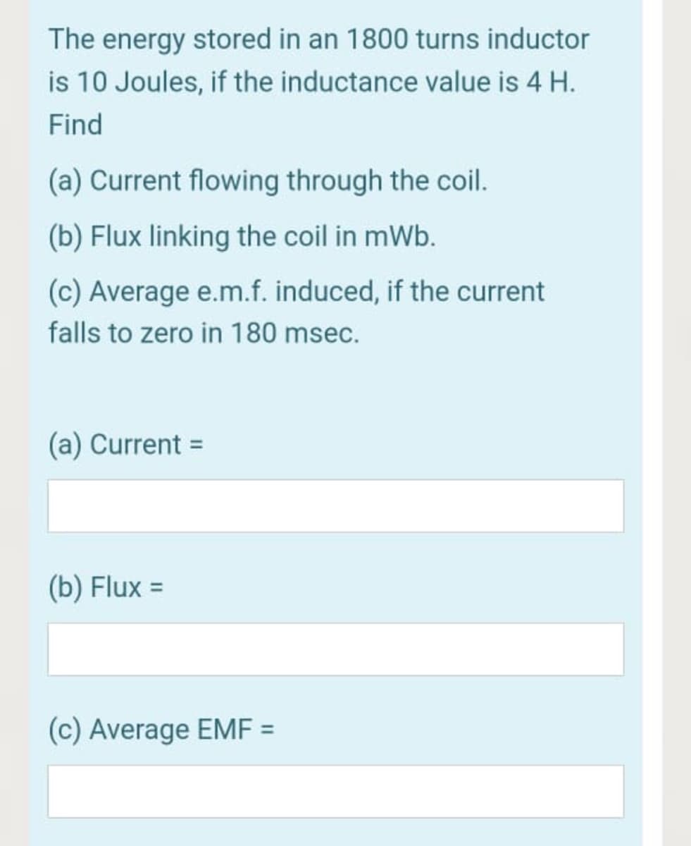 The energy stored in an 1800 turns inductor
is 10 Joules, if the inductance value is 4 H.
Find
(a) Current flowing through the coil.
(b) Flux linking the coil in mWb.
(c) Average e.m.f. induced, if the current
falls to zero in 180 msec.
(a) Current =
(b) Flux =
(c) Average EMF =
