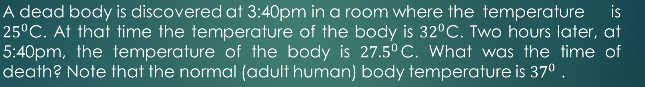 A dead body is discovered at 3:40pm in a room where the temperature is
25°C. At that time the temperature of the body is 32°C. Two hours later, at
5:40pm, the temperature of the body is 27.5° C. What was the time of
death? Note that the normal (adult human) body temperature is 370 .
