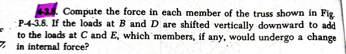 3.8. Compute the force in each member of the truss shown in Fig.
P-4-3.8. If the loads at B and D are shifted vertically downward to add
to the loads at C and E, which members, if any, would undergo a change
, in internal force?
