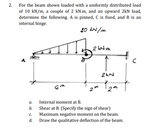 2. For the beam shown loaded with a uniformly distributed load
of 10 kN/m, a couple of 2 kN.m, and an upward 2kN load,
determine the following. A is pinned, C is fixed, and B is an
internal hinge.
10 EN/m
2 kN.m
2kN
а.
Internal moment at B.
b. Shear at B. (Specify the sign of shear)
Maximum negative moment on the beam.
d. Draw the qualitative deflection of the beam.
с.
