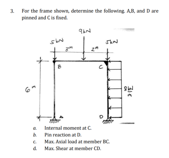 3. For the frame shown, determine the following. A,B, and D are
pinned and C is fixed.
2m
B
M8
а.
Internal moment at C.
b.
Pin reaction at D.
C.
Max. Axial load at member BC.
d.
Max. Shear at member CD.
