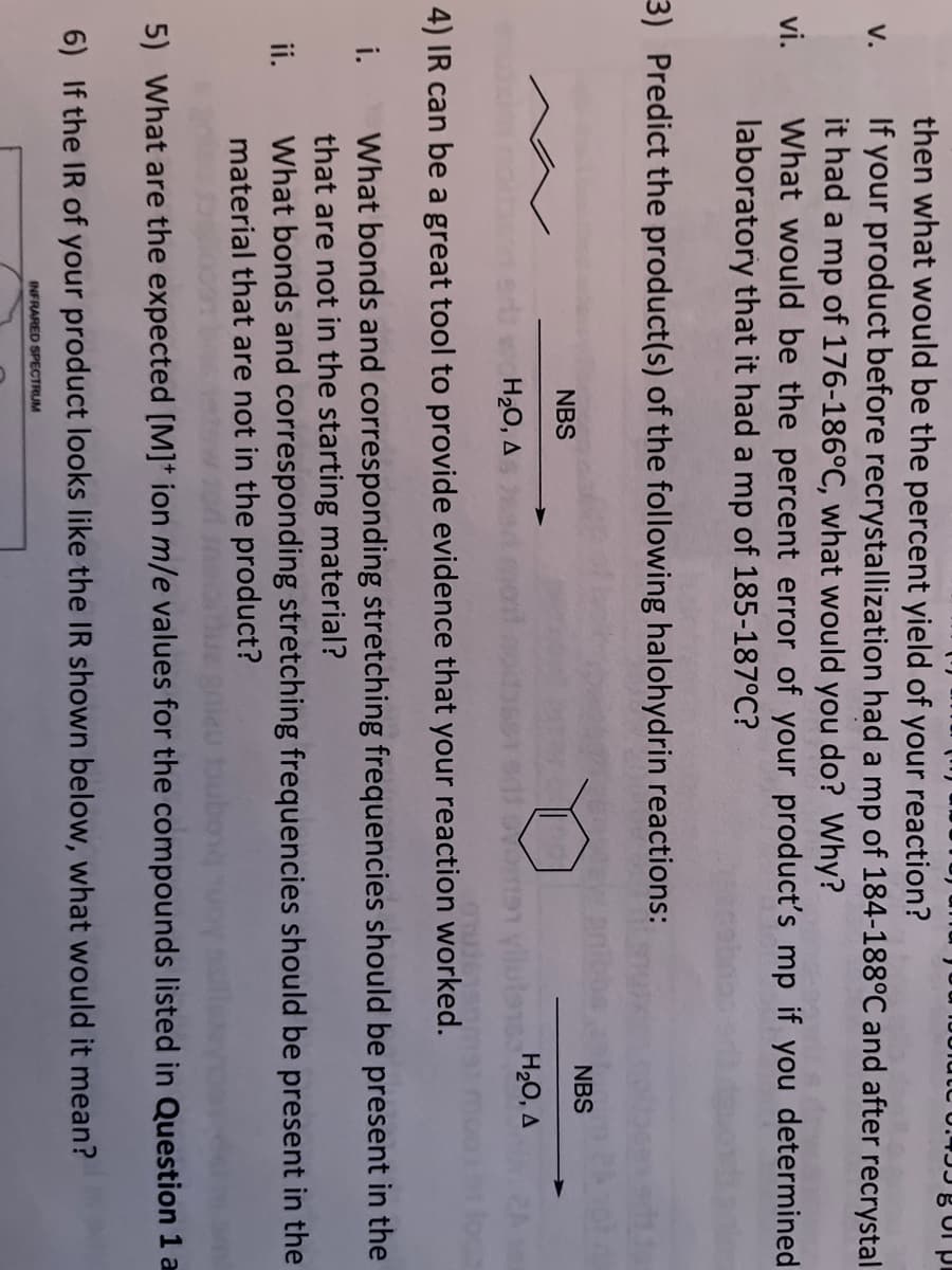 U.JJ g Ui pi
then what would be the percent yield of your reaction?
If your product before recrystallization had a mp of 184-188°C and after recrystal
it had a mp of 176-186°C, what would you do? Why?
What would be the percent error of your product's mp if you determined
laboratory that it had a mp of 185-187°C?
V.
vi.
3) Predict the product(s) of the following halohydrin reactions:
NBS
NBS
H20, A
H20, A
4) IR can be a great tool to provide evidence that your reaction worked.
i.
What bonds and corresponding stretching frequencies should be present in the
that are not in the starting material?
What bonds and corresponding stretching frequencies should be present in the
material that are not in the product?
ii.
5) What are the expected [M]* ion m/e values for the compounds listed in Question 1 a
6) If the IR of your product looks like the IR shown below, what would it mean?
INFRARED SPECTRUM
