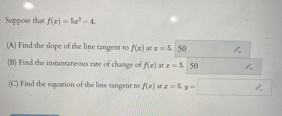 Suppose that f(x) = 5x- 4.
2
(A) Find the slope of the line tangent to f(æ) at x = 5. 50
(B) Find the instantaneous rate of change of f(x) at x = 5. 50
(C) Find the equation of the line tangent to f(x) at x = 5. y =
