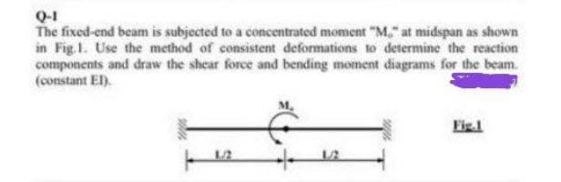 Q-1
The fixed-end beam is subjected to a concentrated moment "M" at midspan as shown
in Fig. 1. Use the method of consistent deformations to determine the reaction
components and draw the shear force and bending moment diagrams for the beam.
(constant EI).
Fig.1