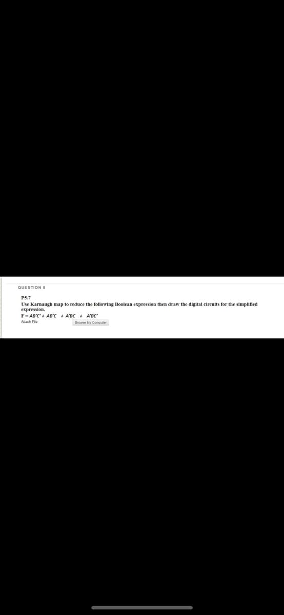 QUESTION5
P5.7
Use Karnaugh map to reduce the following Boolean expression then draw the digital circuits for the simplified
expression.
F- AB'C' + AB'C + A'BC + A'BC'
Attach Fie
Browse My Computer
