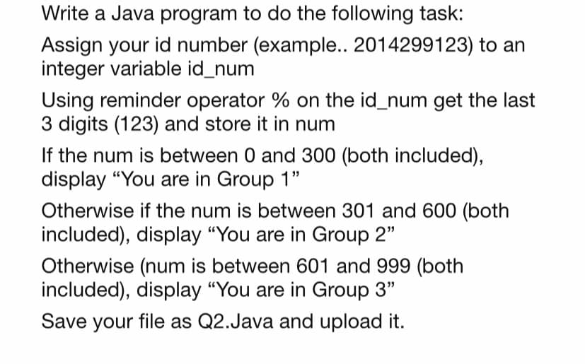 Write a Java program to do the following task:
Assign your id number (example.. 2014299123) to an
integer variable id_num
Using reminder operator % on the id_num get the last
3 digits (123) and store it in num
If the num is between 0 and 300 (both included),
display "You are in Group 1"
Otherwise if the num is between 301 and 600 (both
included), display "You are in Group 2"
Otherwise (num is between 601 and 999 (both
included), display "You are in Group 3"
Save your file as Q2.Java and upload it.
