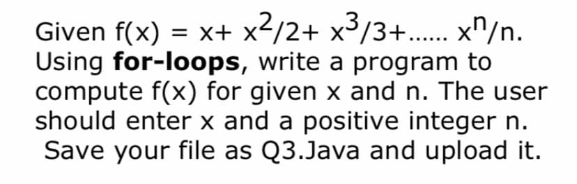 Given f(x) = x+ x</2+ x³/3+... x^/n.
Using for-loops, write a program to
compute f(x) for given x and n. The user
should enter x and a positive integer n.
Save your file as Q3.Java and upload it.
