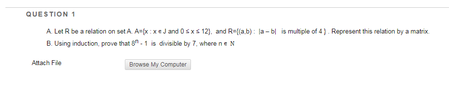 QUESTION 1
A. Let R be a relation on set A. A={x :XE J and 0sxs 12}, and R={(a,b) : la – b| is multiple of 4 }. Represent this relation by a matrix.
B. Using induction, prove that 8n - 1 is divisible by 7, where n eN
Attach File
Browse My Computer
