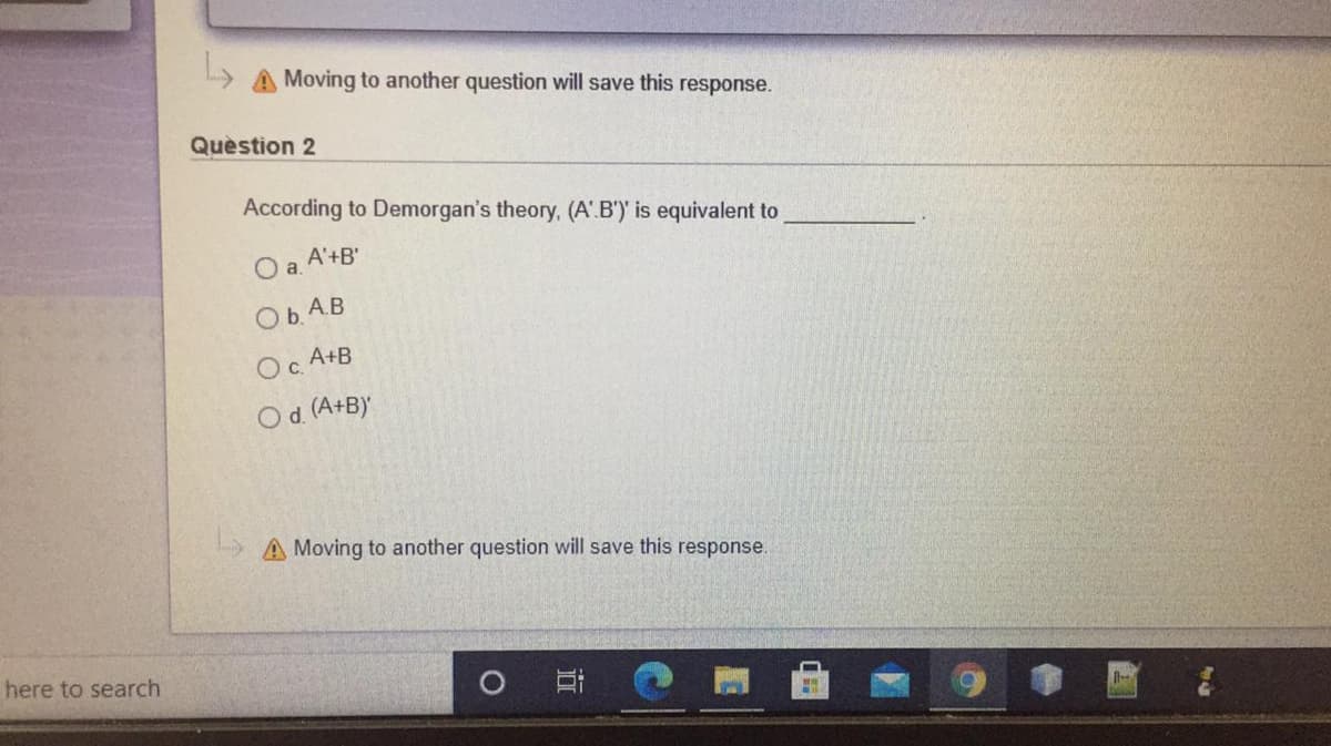 Moving to another question will save this response.
Quèstion 2
According to Demorgan's theory, (A.B')' is equivalent to
O a A'+B'
Ob. A.B
A+B
c.
Od (A+B)
A Moving to another question will save this response.
here to search
O
