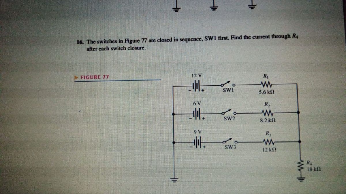 16. The switches in Figure 77 are closed in sequence, Sw1 first. Find the current through R4
after cach switch closure.
FIGURE 77
12 V
R1
SWI
5.6 kfl
6 V
R2
SW2
8.2 kf2
9 V
R
SW3
12 kf)
R
18 kf2
