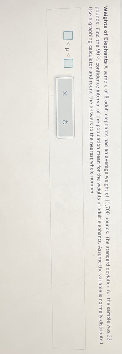 Weights of Elephants A sample of 8 adult elephants had an average weight of 11,700 pounds. The standard deviation for the sample was 22
pounds. Find the 90% confidence interval of the population mean for the weights of adult elephants. Assume the variable is normally distributed.
Use a graphing calculator and round the answers to the nearest whole number.
<<☐
G